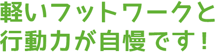 軽いフットワークと行動力が自慢です!