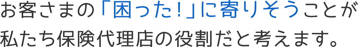 お客さまの「困った！」に寄りそうことが私たち保険代理店の役割だと考えます。